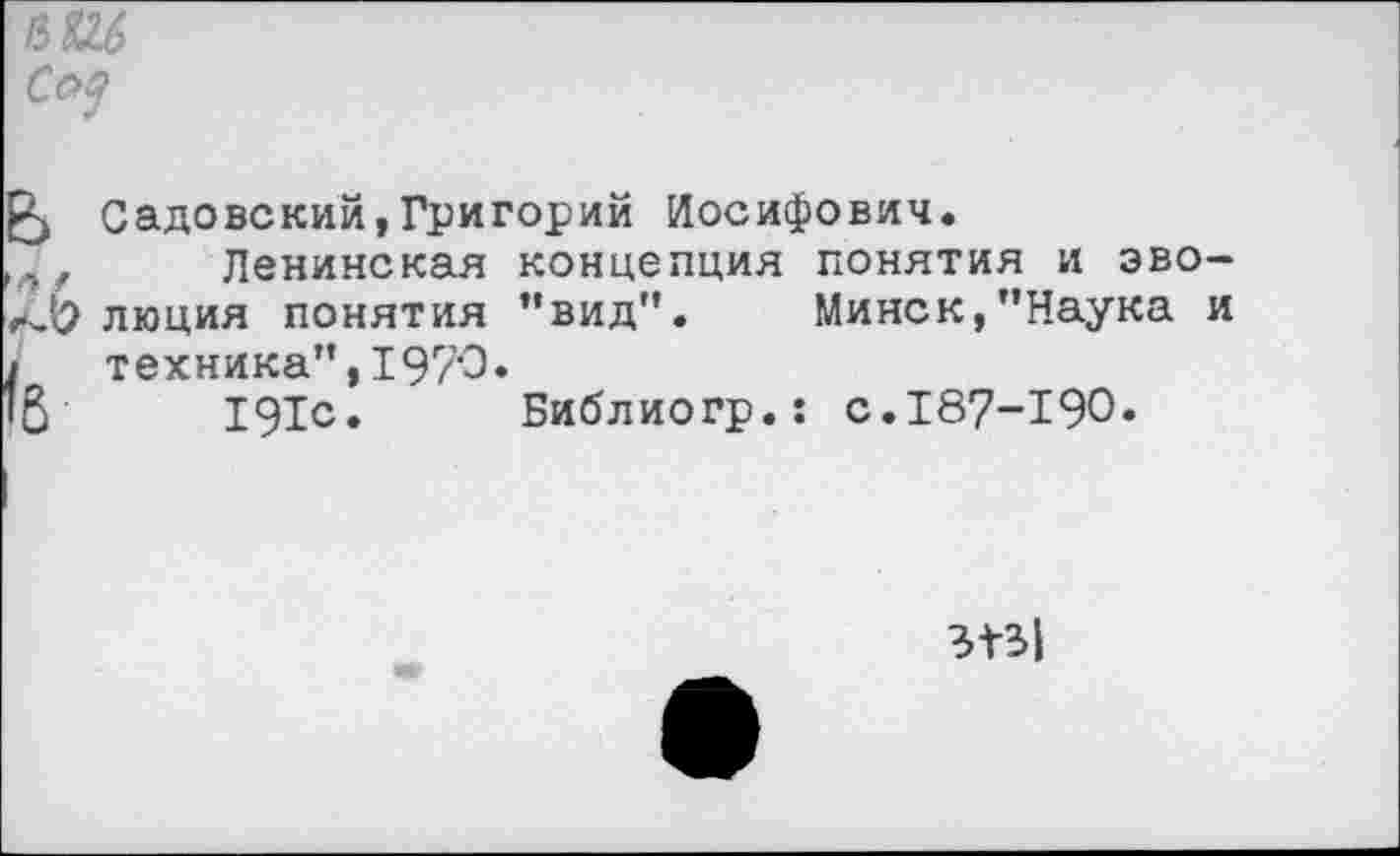 ﻿С<Ц
Садовский,Григорий Иосифович.
Ленинская концепция понятия и эволюция понятия ’’вид". Минск,’’Наука и техника”,1970.
191с. Библиогр.: с.187-190»
